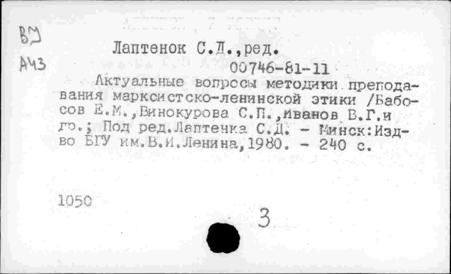 ﻿
Лаптенок С.Л.,ред.
Ой 746-61-11
Актуальные вопросы методики. преподавания марксистско-ленинской этики /Бабо-сов Е.М.,Винокурова С.П.,Иванов В.Г.и до.; Под ред.Лаптенка С.Д. - Т4инск:Изд-во БГУ им. В.И. Ленина, 1980. - 240 с.
1050
3